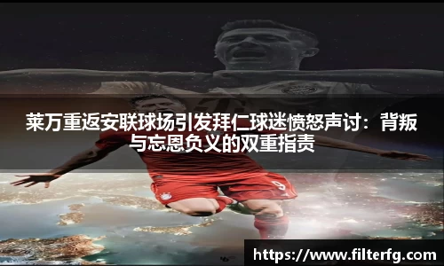 莱万重返安联球场引发拜仁球迷愤怒声讨：背叛与忘恩负义的双重指责