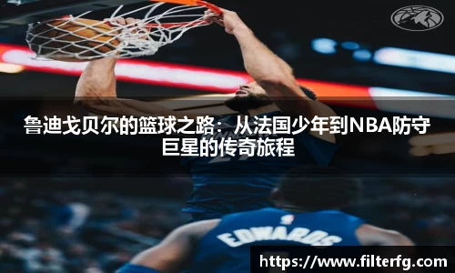 鲁迪戈贝尔的篮球之路：从法国少年到NBA防守巨星的传奇旅程